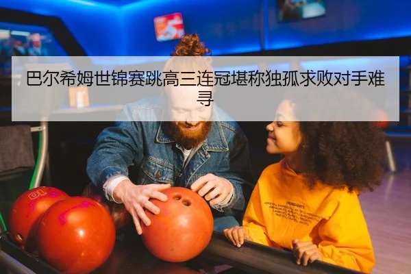 巴尔希姆世锦赛跳高三连冠堪称独孤求败对手难寻 - Kaiyuan Card Game