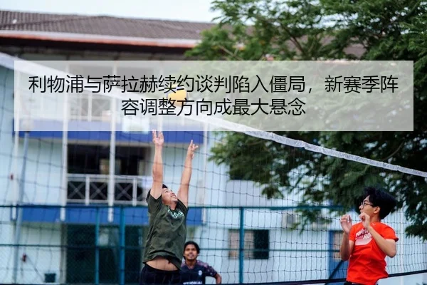 利物浦与萨拉赫续约谈判陷入僵局，新赛季阵容调整方向成最大悬念 - Kaiyuan Card Game